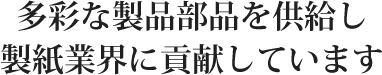 多彩な製品部品を供給し製紙業界に貢献しています