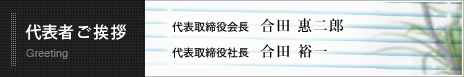 代表者ご挨拶 Greeting 代表取締役会長 合田　惠二郎　代表取締役社長　合田 裕一